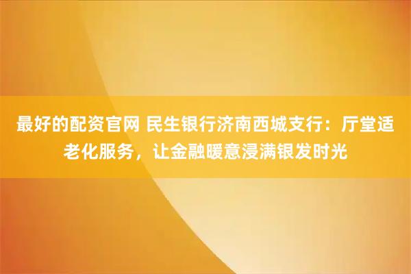 最好的配资官网 民生银行济南西城支行：厅堂适老化服务，让金融暖意浸满银发时光