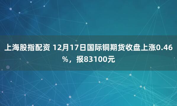 上海股指配资 12月17日国际铜期货收盘上涨0.46%，报83100元