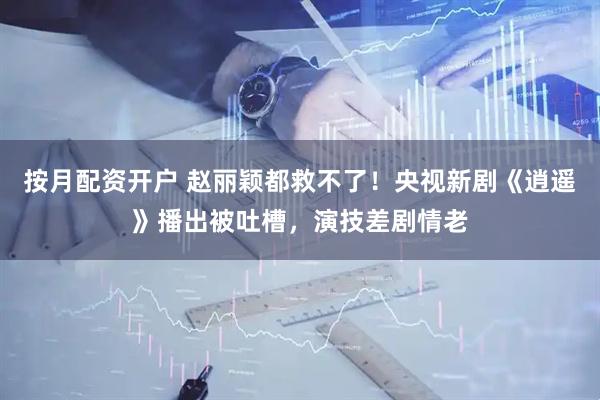 按月配资开户 赵丽颖都救不了！央视新剧《逍遥》播出被吐槽，演技差剧情老