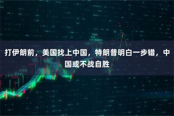 打伊朗前,美国找上中国,特朗普明白一步错,中国或不战自胜