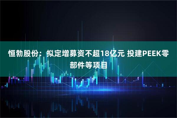 恒勃股份：拟定增募资不超18亿元 投建PEEK零部件等项目
