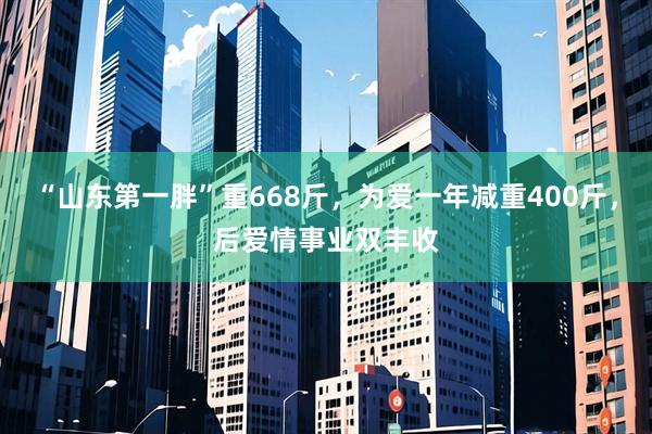 “山东第一胖”重668斤，为爱一年减重400斤，后爱情事业双丰收