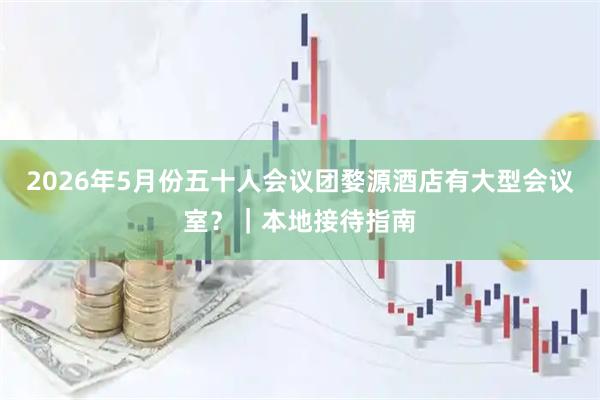 2026年5月份五十人会议团婺源酒店有大型会议室？｜本地接待指南