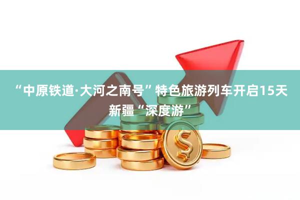 “中原铁道·大河之南号”特色旅游列车开启15天新疆“深度游”