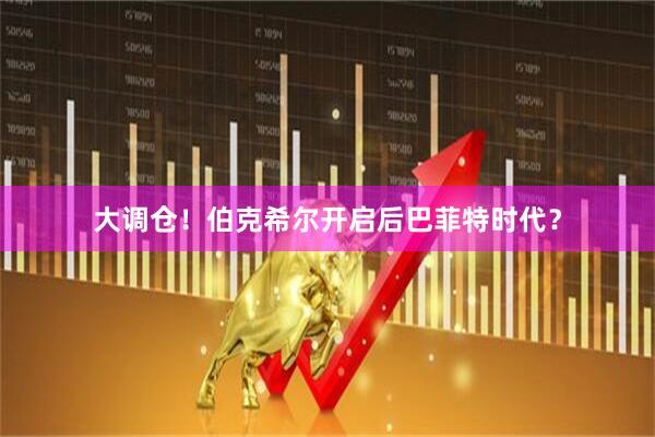 大调仓！伯克希尔开启后巴菲特时代？