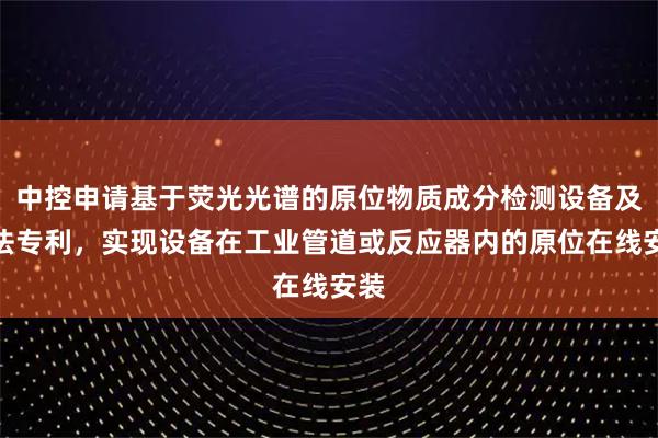 中控申请基于荧光光谱的原位物质成分检测设备及方法专利，实现设备在工业管道或反应器内的原位在线安装