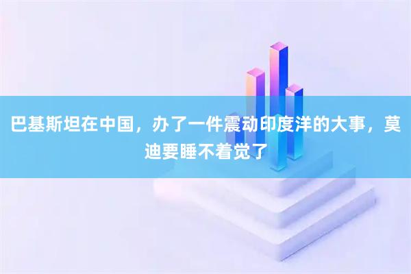 巴基斯坦在中国，办了一件震动印度洋的大事，莫迪要睡不着觉了