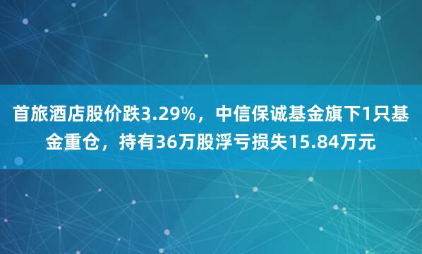 首旅酒店股价跌3.29%，中信保诚基金旗下1只基金重仓，持有36万股浮亏损失15.84万元