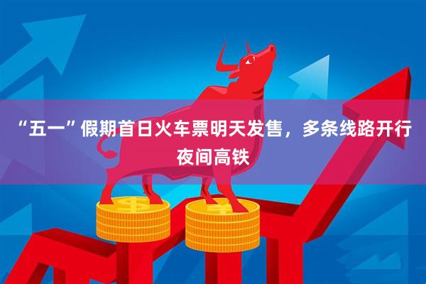 “五一”假期首日火车票明天发售，多条线路开行夜间高铁