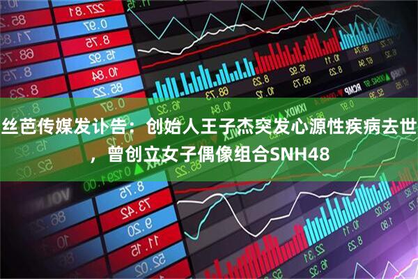 丝芭传媒发讣告：创始人王子杰突发心源性疾病去世，曾创立女子偶像组合SNH48