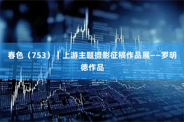春色（753）｜上游主题摄影征稿作品展——罗明德作品