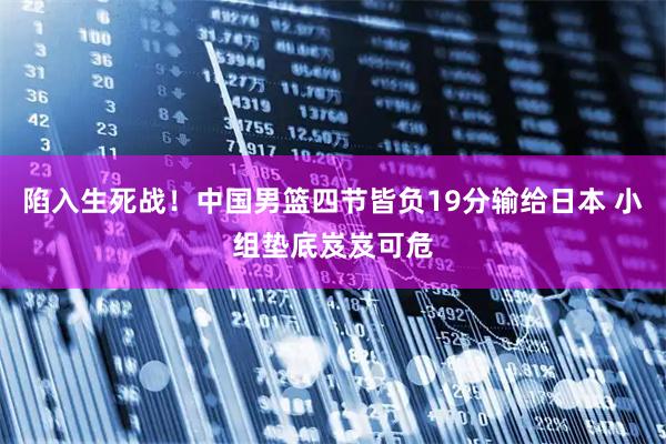 陷入生死战！中国男篮四节皆负19分输给日本 小组垫底岌岌可危