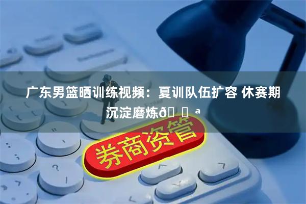 广东男篮晒训练视频：夏训队伍扩容 休赛期沉淀磨炼💪