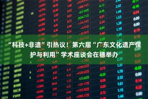 “科技+非遗”引热议！第六届“广东文化遗产保护与利用”学术座谈会在穗举办