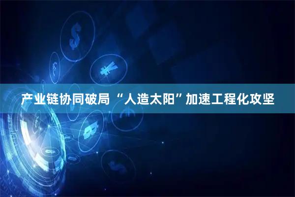 产业链协同破局 “人造太阳”加速工程化攻坚