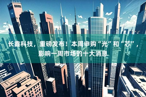 长鑫科技，重磅发布！本周申购“光”和“芯”，影响一周市场的十大消息